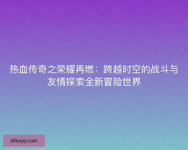 热血传奇之荣耀再燃：跨越时空的战斗与友情探索全新冒险世界