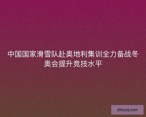 中国国家滑雪队赴奥地利集训全力备战冬奥会提升竞技水平