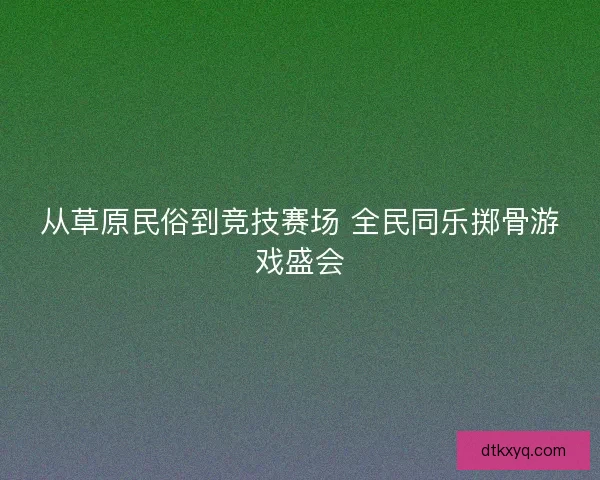 从草原民俗到竞技赛场 全民同乐掷骨游戏盛会